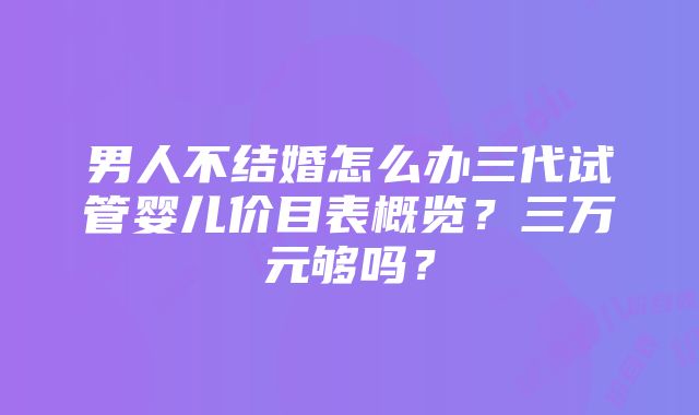 男人不结婚怎么办三代试管婴儿价目表概览？三万元够吗？