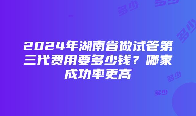 2024年湖南省做试管第三代费用要多少钱？哪家成功率更高