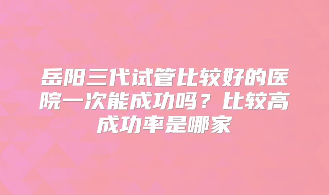 岳阳三代试管比较好的医院一次能成功吗？比较高成功率是哪家