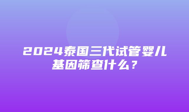 2024泰国三代试管婴儿基因筛查什么？