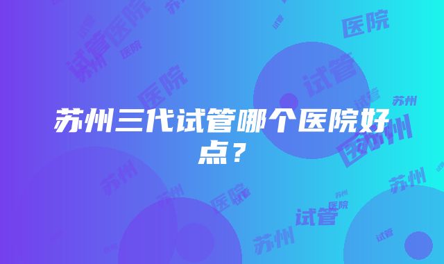 苏州三代试管哪个医院好点？