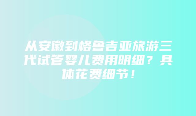 从安徽到格鲁吉亚旅游三代试管婴儿费用明细？具体花费细节！