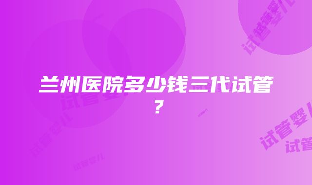 兰州医院多少钱三代试管？