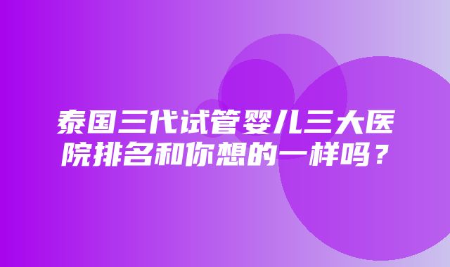 泰国三代试管婴儿三大医院排名和你想的一样吗？