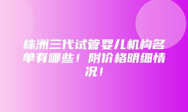 株洲三代试管婴儿机构名单有哪些！附价格明细情况！