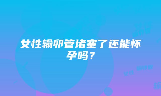 女性输卵管堵塞了还能怀孕吗？