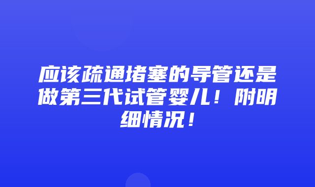 应该疏通堵塞的导管还是做第三代试管婴儿！附明细情况！