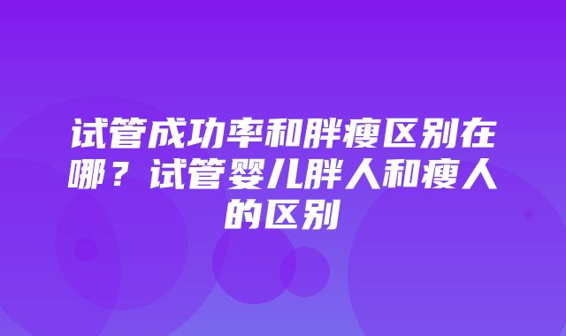 试管成功率和胖瘦区别在哪？试管婴儿胖人和瘦人的区别