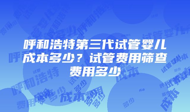 呼和浩特第三代试管婴儿成本多少？试管费用筛查费用多少