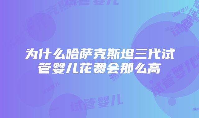 为什么哈萨克斯坦三代试管婴儿花费会那么高