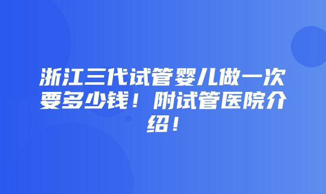 浙江三代试管婴儿做一次要多少钱！附试管医院介绍！