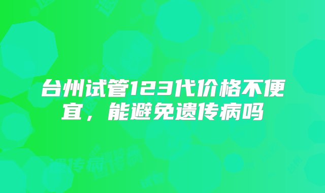 台州试管123代价格不便宜，能避免遗传病吗