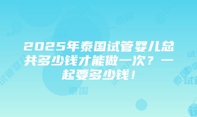 2025年泰国试管婴儿总共多少钱才能做一次？一起要多少钱！