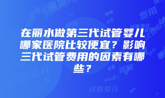 在丽水做第三代试管婴儿哪家医院比较便宜？影响三代试管费用的因素有哪些？