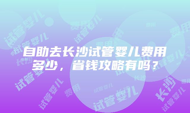 自助去长沙试管婴儿费用多少，省钱攻略有吗？