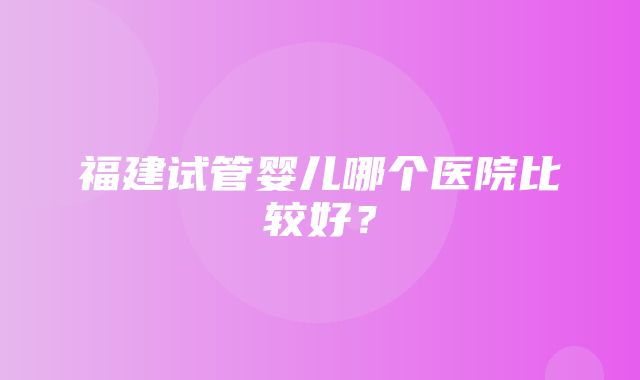 福建试管婴儿哪个医院比较好？