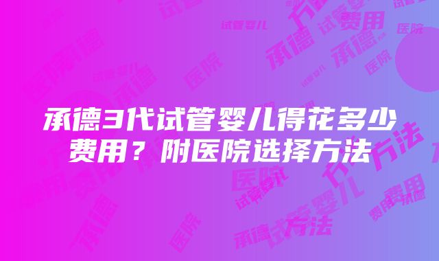 承德3代试管婴儿得花多少费用？附医院选择方法