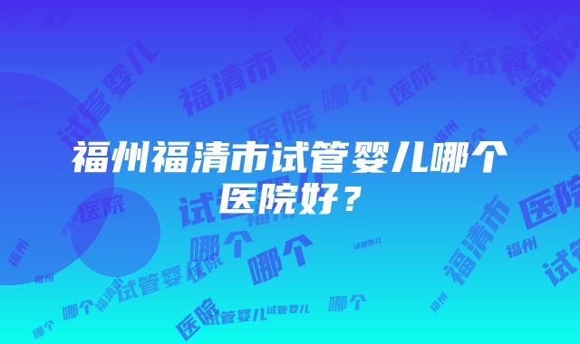 福州福清市试管婴儿哪个医院好？