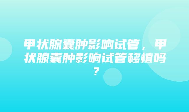 甲状腺囊肿影响试管，甲状腺囊肿影响试管移植吗？