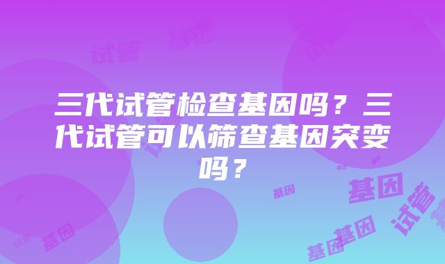 三代试管检查基因吗？三代试管可以筛查基因突变吗？