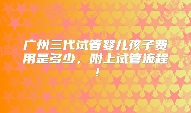 广州三代试管婴儿孩子费用是多少，附上试管流程！