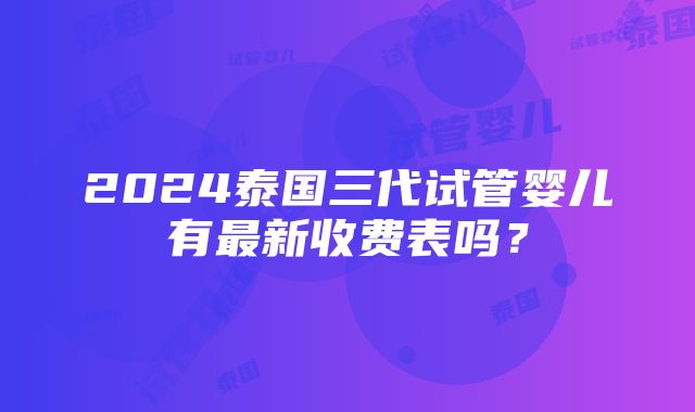 2024泰国三代试管婴儿有最新收费表吗？