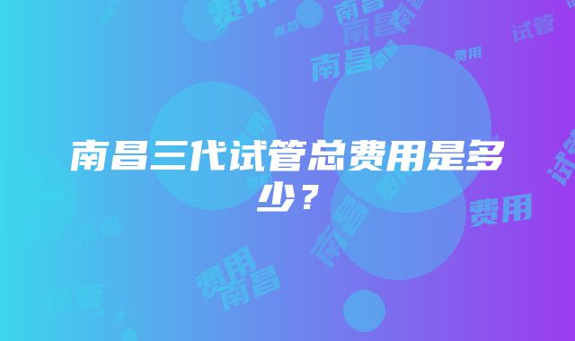 南昌三代试管总费用是多少？