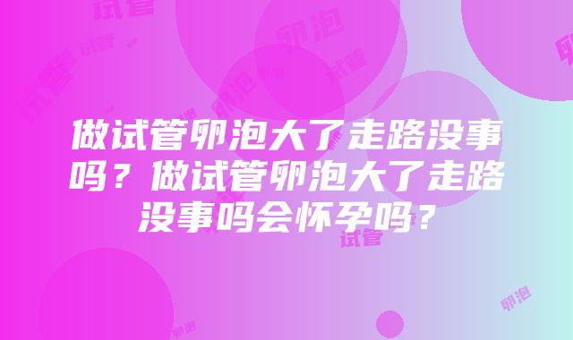 做试管卵泡大了走路没事吗？做试管卵泡大了走路没事吗会怀孕吗？