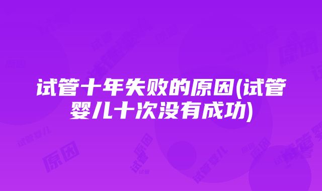 试管十年失败的原因(试管婴儿十次没有成功)