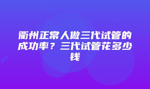 衢州正常人做三代试管的成功率？三代试管花多少钱