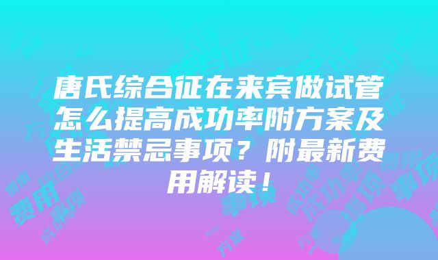 唐氏综合征在来宾做试管怎么提高成功率附方案及生活禁忌事项？附最新费用解读！