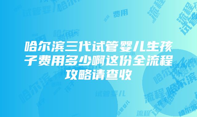 哈尔滨三代试管婴儿生孩子费用多少啊这份全流程攻略请查收