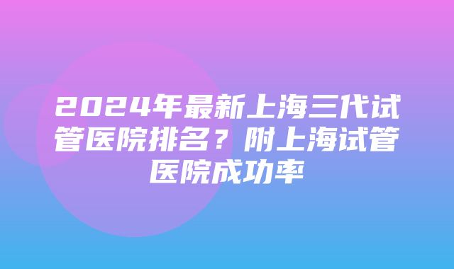 2024年最新上海三代试管医院排名？附上海试管医院成功率