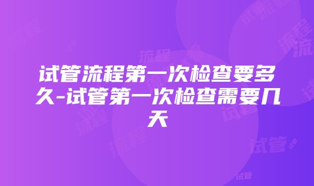 试管流程第一次检查要多久-试管第一次检查需要几天