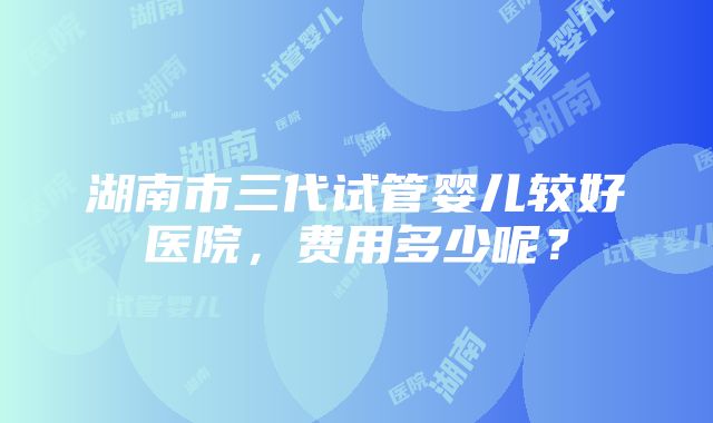 湖南市三代试管婴儿较好医院，费用多少呢？