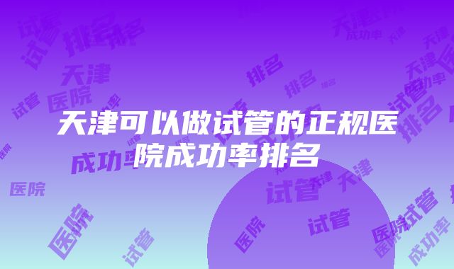 天津可以做试管的正规医院成功率排名