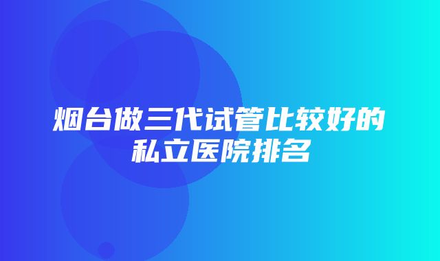 烟台做三代试管比较好的私立医院排名