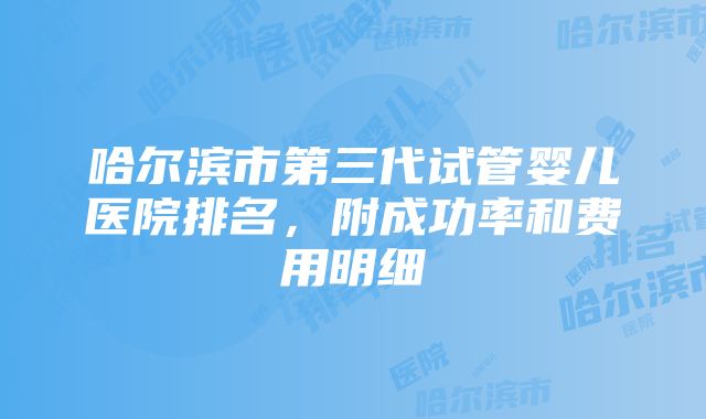 哈尔滨市第三代试管婴儿医院排名，附成功率和费用明细