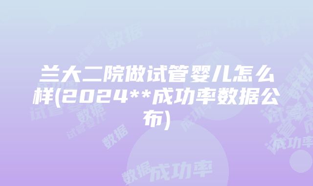 兰大二院做试管婴儿怎么样(2024**成功率数据公布)