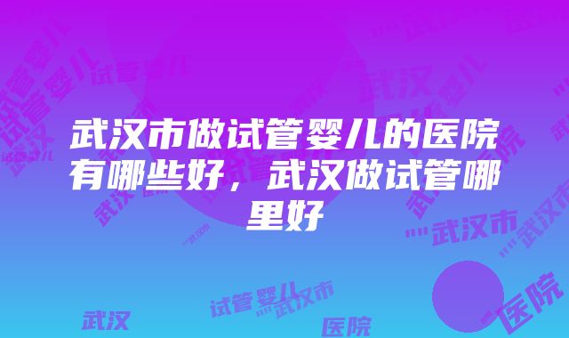 武汉市做试管婴儿的医院有哪些好，武汉做试管哪里好