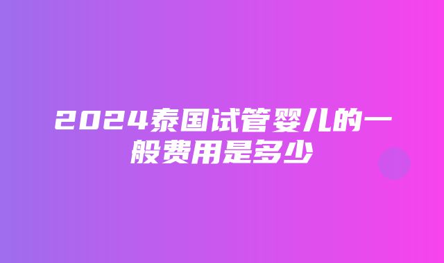 2024泰国试管婴儿的一般费用是多少