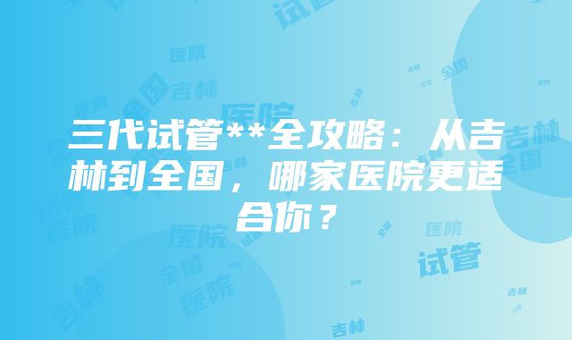 三代试管**全攻略：从吉林到全国，哪家医院更适合你？