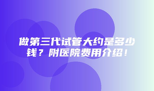 做第三代试管大约是多少钱？附医院费用介绍！