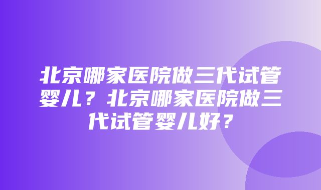 北京哪家医院做三代试管婴儿？北京哪家医院做三代试管婴儿好？