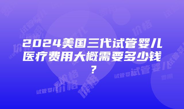 2024美国三代试管婴儿医疗费用大概需要多少钱？