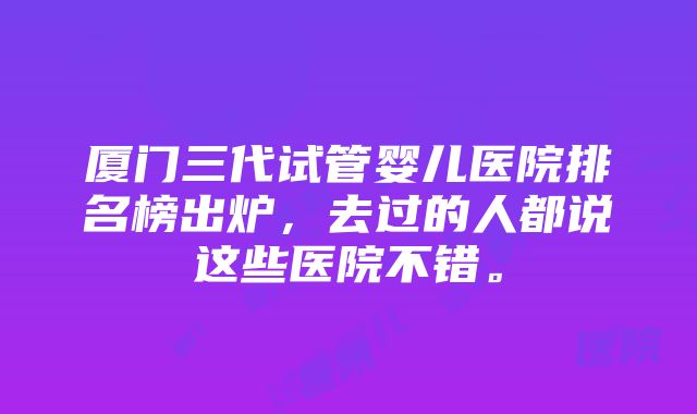 厦门三代试管婴儿医院排名榜出炉，去过的人都说这些医院不错。