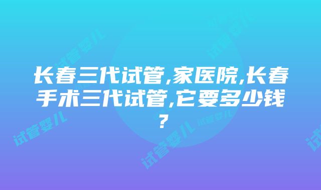 长春三代试管,家医院,长春手术三代试管,它要多少钱？