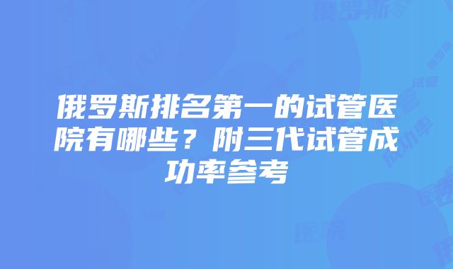 俄罗斯排名第一的试管医院有哪些？附三代试管成功率参考