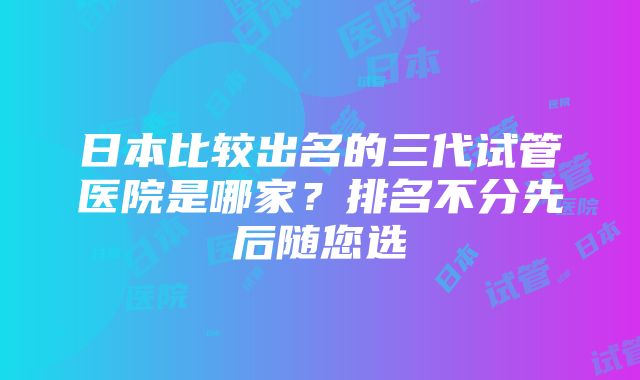 日本比较出名的三代试管医院是哪家？排名不分先后随您选