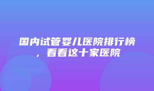 国内试管婴儿医院排行榜，看看这十家医院